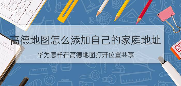 高德地图怎么添加自己的家庭地址 华为怎样在高德地图打开位置共享？